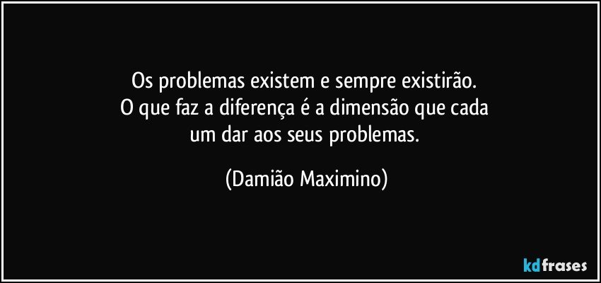 Os problemas existem e sempre existirão. 
O que faz a diferença é a dimensão que cada 
um dar aos seus problemas. (Damião Maximino)