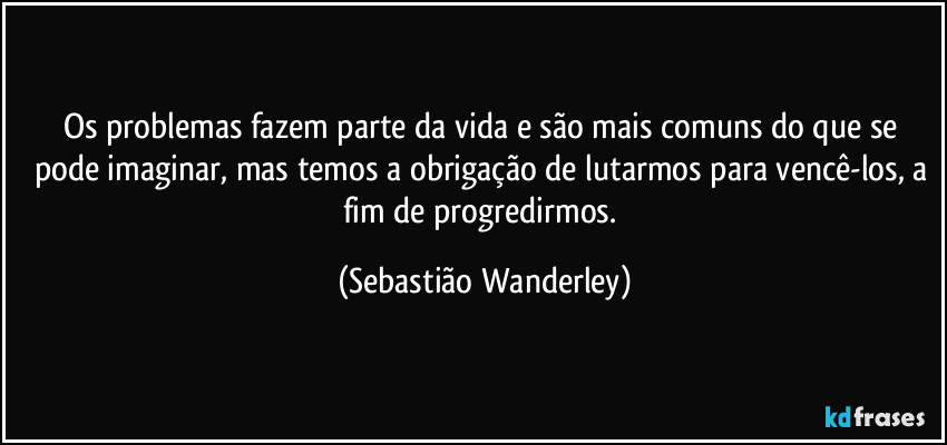 Os problemas fazem parte da vida e são mais comuns do que se pode imaginar, mas temos a obrigação de lutarmos para vencê-los, a fim de progredirmos. (Sebastião Wanderley)