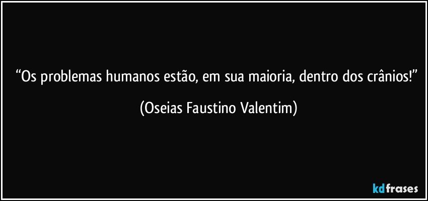 “Os problemas humanos estão, em sua maioria, dentro dos crânios!” (Oseias Faustino Valentim)