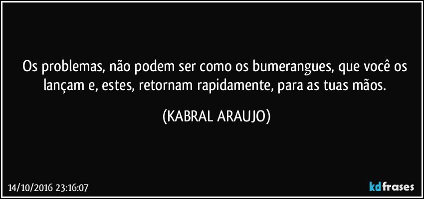 Os problemas, não podem ser como os bumerangues, que você os lançam e, estes, retornam rapidamente, para as tuas mãos. (KABRAL ARAUJO)