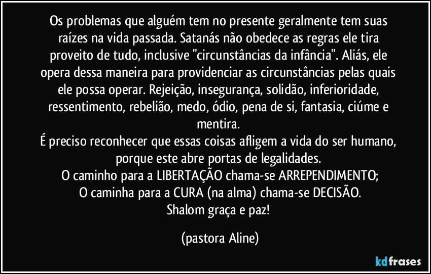 Os problemas que alguém tem no presente geralmente tem suas raízes na vida passada. Satanás não obedece as regras ele tira proveito de tudo, inclusive "circunstâncias da infância". Aliás, ele opera dessa maneira para providenciar as circunstâncias pelas quais ele possa operar. Rejeição, insegurança, solidão, inferioridade, ressentimento, rebelião, medo, ódio, pena de si, fantasia, ciúme e mentira. 
É preciso reconhecer que essas coisas afligem a vida do ser humano, porque este abre portas de legalidades. 
O caminho para a LIBERTAÇÃO chama-se ARREPENDIMENTO;
O caminha para a CURA (na alma) chama-se DECISÃO.
Shalom graça e paz! (pastora Aline)