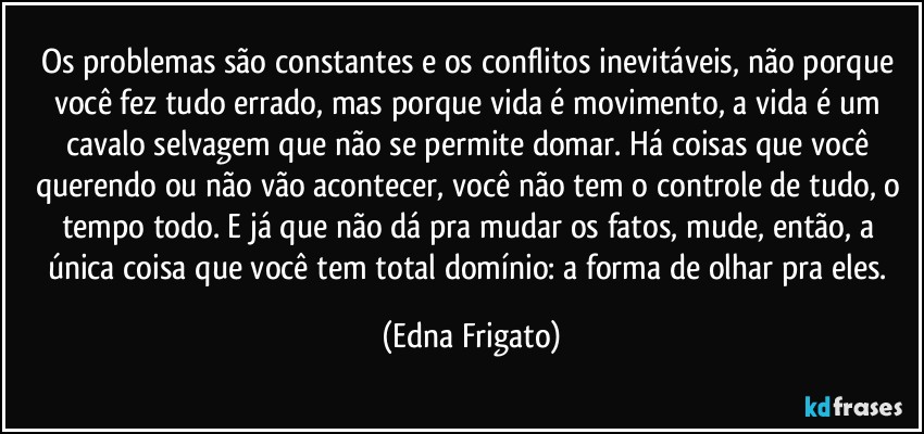 Os problemas são constantes e os conflitos inevitáveis, não porque você fez tudo errado, mas porque vida é movimento, a vida é um cavalo selvagem que não se permite domar. Há coisas que você querendo ou não vão acontecer, você não tem o controle de tudo, o tempo todo. E já que não dá pra mudar os fatos, mude, então, a única coisa que você tem total domínio: a forma de olhar pra eles. (Edna Frigato)