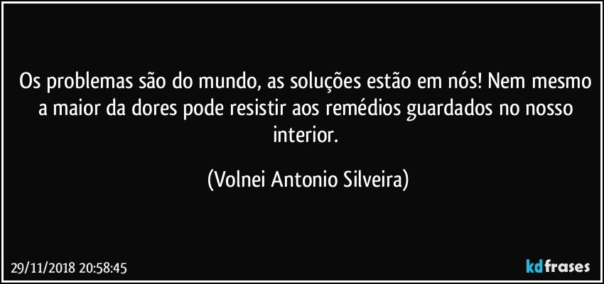 Os problemas são do mundo, as soluções estão em nós! Nem mesmo a maior da dores pode resistir aos remédios guardados no nosso interior. (Volnei Antonio Silveira)