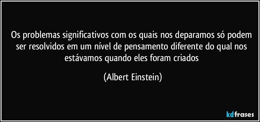 Os problemas significativos com os quais nos deparamos só podem ser resolvidos em um nível de pensamento diferente do qual nos estávamos quando eles foram criados (Albert Einstein)