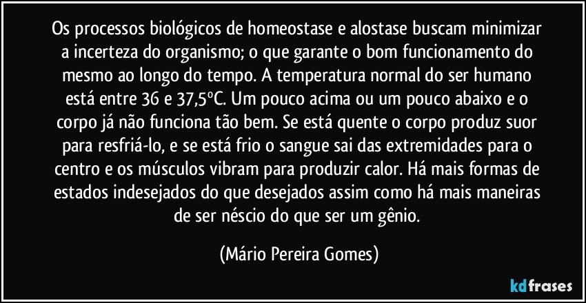 Os processos biológicos de homeostase e alostase buscam minimizar a incerteza do organismo; o que garante o bom funcionamento do mesmo ao longo do tempo. A temperatura normal do ser humano está entre 36 e 37,5ºC. Um pouco acima ou um pouco abaixo e o corpo já não funciona tão bem. Se está quente o corpo produz suor para resfriá-lo, e se está frio o sangue sai das extremidades para o centro e os músculos vibram para produzir calor. Há mais formas de estados indesejados do que desejados assim como há mais maneiras de ser néscio do que ser um gênio. (Mário Pereira Gomes)