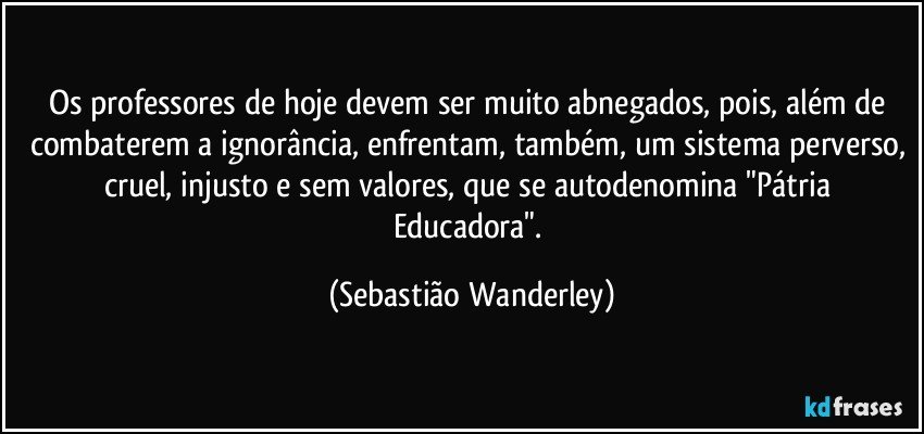 Os professores de hoje devem ser muito abnegados, pois, além de combaterem a ignorância, enfrentam, também, um sistema perverso, cruel, injusto e sem valores, que se autodenomina "Pátria Educadora". (Sebastião Wanderley)