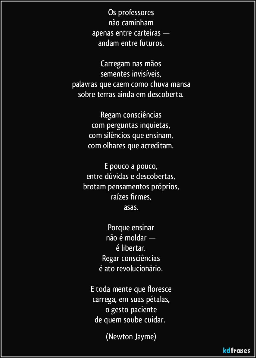 Os professores
não caminham
apenas entre carteiras —
andam entre futuros.

Carregam nas mãos
sementes invisíveis,
palavras que caem como chuva mansa
sobre terras ainda em descoberta.

Regam consciências
com perguntas inquietas,
com silêncios que ensinam,
com olhares que acreditam.

E pouco a pouco,
entre dúvidas e descobertas,
brotam pensamentos próprios,
raízes firmes,
asas.

Porque ensinar
não é moldar —
é libertar.
Regar consciências
é ato revolucionário.

E toda mente que floresce
carrega, em suas pétalas,
o gesto paciente
de quem soube cuidar. (Newton Jayme)