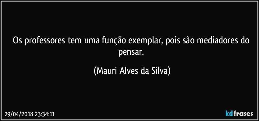 Os professores tem uma  função exemplar, pois são mediadores do pensar. (Mauri Alves da Silva)