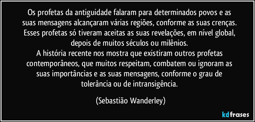 Os profetas da antiguidade falaram para determinados povos e as suas mensagens alcançaram várias regiões, conforme as suas crenças. Esses profetas só tiveram aceitas as suas revelações, em nível global, depois de muitos séculos ou milênios. 
A história recente nos mostra que existiram outros profetas contemporâneos, que muitos respeitam, combatem ou ignoram as suas importâncias e as suas mensagens, conforme o grau de tolerância ou de intransigência. (Sebastião Wanderley)