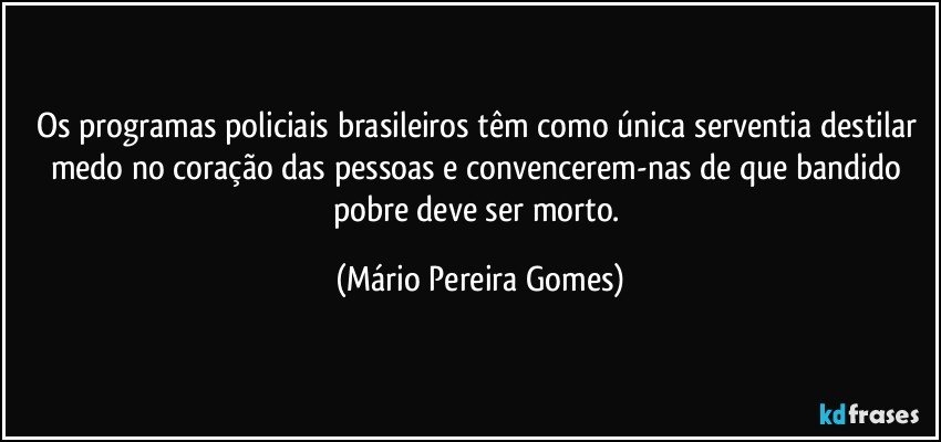 Os programas policiais brasileiros têm como única serventia destilar medo no coração das pessoas e convencerem-nas de que bandido pobre deve ser morto. (Mário Pereira Gomes)