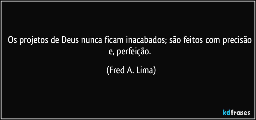 Os projetos de Deus nunca ficam inacabados; são feitos com precisão e, perfeição. (Fred A. Lima)