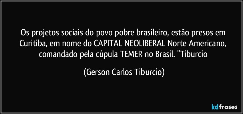 Os projetos sociais do povo pobre brasileiro, estão presos em Curitiba, em nome do CAPITAL NEOLIBERAL Norte Americano, comandado pela cúpula TEMER no Brasil. "Tiburcio (Gerson Carlos Tiburcio)