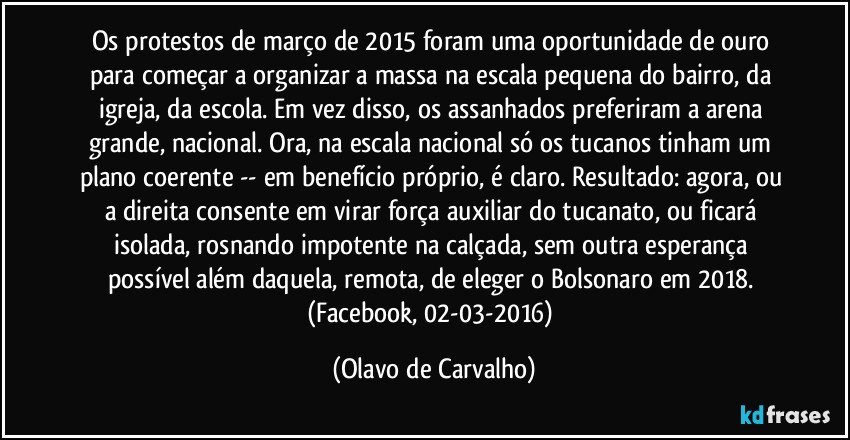 Os protestos de março de 2015 foram uma oportunidade de ouro para começar a organizar a massa na escala pequena do bairro, da igreja, da escola. Em vez disso, os assanhados preferiram a arena grande, nacional. Ora, na escala nacional só os tucanos tinham um plano coerente -- em benefício próprio, é claro. Resultado: agora, ou a direita consente em virar força auxiliar do tucanato, ou ficará isolada, rosnando impotente na calçada, sem outra esperança possível além daquela, remota, de eleger o Bolsonaro em 2018. (Facebook, 02-03-2016) (Olavo de Carvalho)