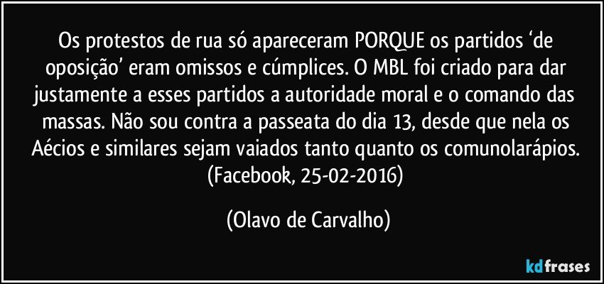 Os protestos de rua só apareceram PORQUE os partidos ‘de oposição’ eram omissos e cúmplices. O MBL foi criado para dar justamente a esses partidos a autoridade moral e o comando das massas. Não sou contra a passeata do dia 13, desde que nela os Aécios e similares sejam vaiados tanto quanto os comunolarápios. (Facebook, 25-02-2016) (Olavo de Carvalho)