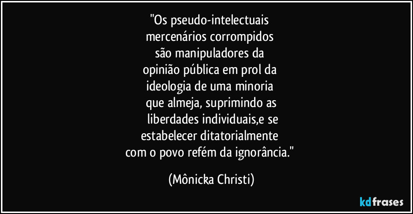 "Os pseudo-intelectuais
mercenários corrompidos
são manipuladores da
opinião pública em prol da
ideologia de uma minoria
que almeja, suprimindo as
liberdades individuais,e se
estabelecer ditatorialmente
com o povo refém da ignorância." (Mônicka Christi)