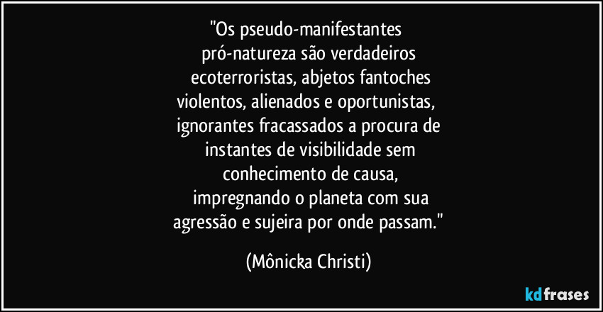 "Os pseudo-manifestantes 
pró-natureza são verdadeiros
 ecoterroristas, abjetos fantoches
violentos, alienados e oportunistas, 
ignorantes fracassados a procura de
 instantes de visibilidade sem
 conhecimento de causa,
 impregnando o planeta com sua
 agressão e sujeira por onde passam." (Mônicka Christi)