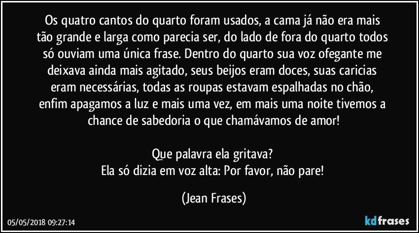 Os quatro cantos do quarto foram usados, a cama já não era mais tão grande e larga como parecia ser, do lado de fora do quarto todos só ouviam uma única frase. Dentro do quarto sua voz ofegante me deixava ainda mais agitado, seus beijos eram doces, suas caricias eram necessárias, todas as roupas estavam espalhadas no chão, enfim apagamos a luz e mais uma vez, em mais uma noite tivemos a chance de sabedoria o que chamávamos de amor!

Que palavra ela gritava? 
Ela só dizia em voz alta: Por favor, não pare! (Jean Frases)