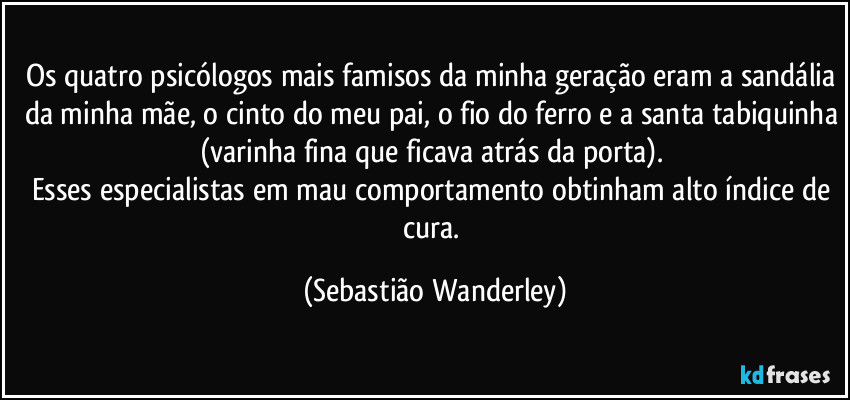 Os quatro psicólogos mais famisos da minha geração eram a sandália da minha mãe, o cinto do meu pai, o fio do ferro e a santa tabiquinha (varinha fina que ficava atrás da porta). 
Esses especialistas em mau comportamento obtinham alto índice de cura. (Sebastião Wanderley)