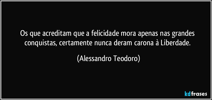 Os que acreditam que a felicidade mora apenas nas grandes conquistas, certamente nunca deram carona à Liberdade. (Alessandro Teodoro)