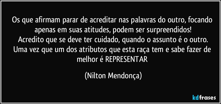 Os que afirmam parar de acreditar nas palavras do outro, focando apenas em suas atitudes, podem ser surpreendidos!
Acredito que se deve ter cuidado, quando o assunto é o outro.
Uma vez que um dos atributos que esta raça tem e sabe fazer de melhor é REPRESENTAR (Nilton Mendonça)