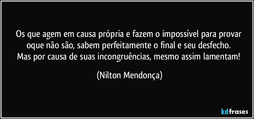 Os que agem em causa própria e fazem o impossível para provar oque não são, sabem perfeitamente o final e seu desfecho. 
Mas por causa de suas incongruências, mesmo assim  lamentam! (Nilton Mendonça)