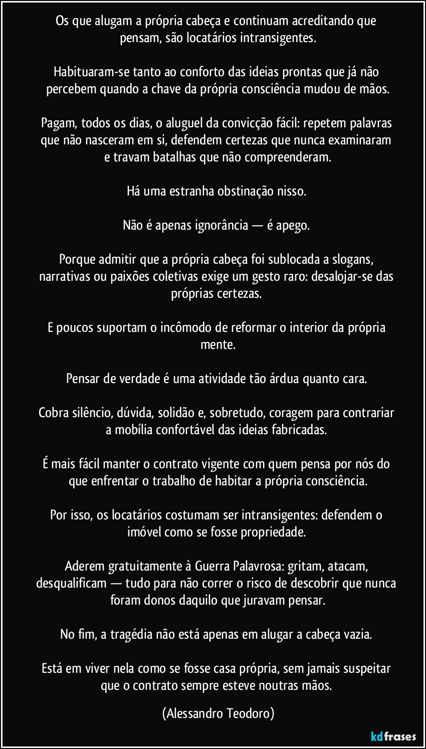 Os que alugam a própria cabeça e continuam acreditando que pensam, são locatários intransigentes.
Habituaram-se tanto ao conforto das ideias prontas que já não percebem quando a chave da própria consciência mudou de mãos.
Pagam, todos os dias, o aluguel da convicção fácil: repetem palavras que não nasceram em si, defendem certezas que nunca examinaram e travam batalhas que não compreenderam.
Há uma estranha obstinação nisso.
Não é apenas ignorância — é apego.
Porque admitir que a própria cabeça foi sublocada a slogans, narrativas ou paixões coletivas exige um gesto raro: desalojar-se das próprias certezas.
E poucos suportam o incômodo de reformar o interior da própria mente.
Pensar de verdade é uma atividade tão árdua quanto cara.
Cobra silêncio, dúvida, solidão e, sobretudo, coragem para contrariar a mobília confortável das ideias fabricadas.
É mais fácil manter o contrato vigente com quem pensa por nós do que enfrentar o trabalho de habitar a própria consciência.
Por isso, os locatários costumam ser intransigentes: defendem o imóvel como se fosse propriedade.
Aderem gratuitamente à Guerra Palavrosa: gritam, atacam, desqualificam — tudo para não correr o risco de descobrir que nunca foram donos daquilo que juravam pensar.
No fim, a tragédia não está apenas em alugar a cabeça vazia.
Está em viver nela como se fosse casa própria, sem jamais suspeitar que o contrato sempre esteve noutras mãos. (Alessandro Teodoro)