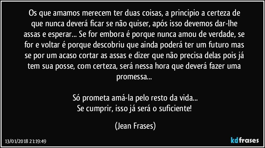 Os que amamos merecem ter duas coisas, a principio a certeza de que nunca deverá ficar se não quiser, após isso devemos dar-lhe assas e esperar... Se for embora é porque nunca amou de verdade, se for e voltar é porque descobriu que ainda poderá ter um futuro mas se por um acaso cortar as assas e dizer que não precisa delas pois já tem sua posse, com certeza, será nessa hora que deverá fazer uma promessa... 

Só prometa amá-la pelo resto da vida...
Se cumprir, isso já será o suficiente! (Jean Frases)