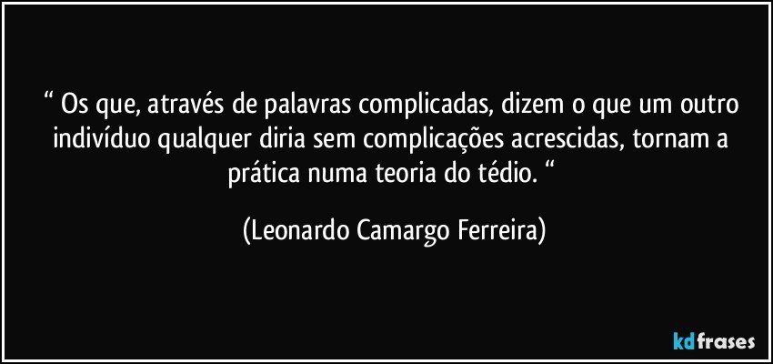 “ Os que, através de palavras complicadas, dizem o que um outro indivíduo qualquer diria sem complicações acrescidas, tornam a prática numa teoria do tédio. “ (Leonardo Camargo Ferreira)