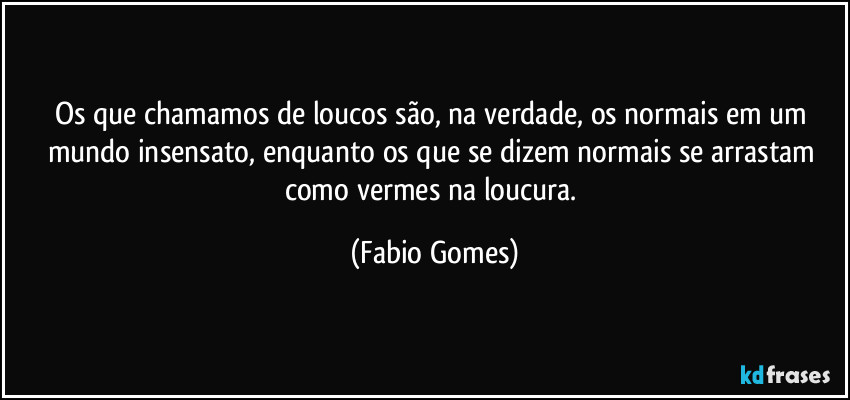 Os que chamamos de loucos são, na verdade, os normais em um mundo insensato, enquanto os que se dizem normais se arrastam como vermes na loucura. (Fabio Gomes)
