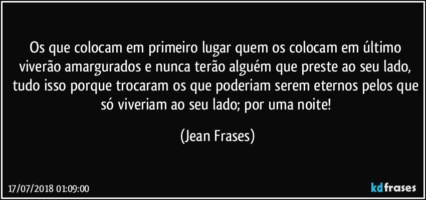 Os que colocam em primeiro lugar quem os colocam em último viverão amargurados e nunca terão alguém que preste ao seu lado, tudo isso porque trocaram os que poderiam serem eternos pelos que só viveriam ao seu lado; por uma noite! (Jean Frases)