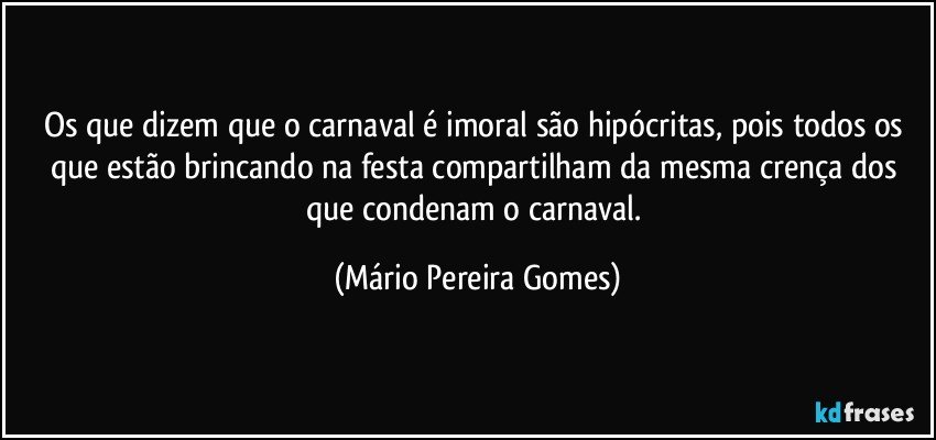 Os que dizem que o carnaval é imoral são hipócritas, pois todos os que estão brincando na festa compartilham da mesma crença dos que condenam o carnaval. (Mário Pereira Gomes)