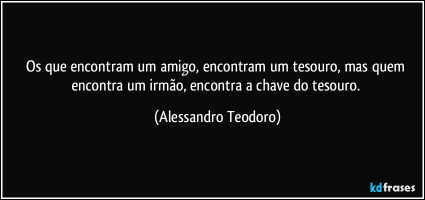 Os que encontram um amigo, encontram um tesouro, mas quem encontra um irmão, encontra a chave do tesouro. (Alessandro Teodoro)