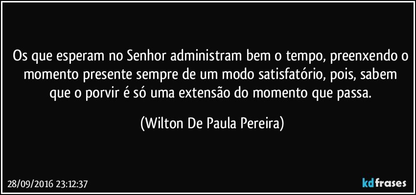Os que esperam no Senhor administram bem o tempo, preenxendo o momento presente sempre de um modo satisfatório, pois, sabem que o porvir é só uma extensão do momento que passa. (Wilton De Paula Pereira)
