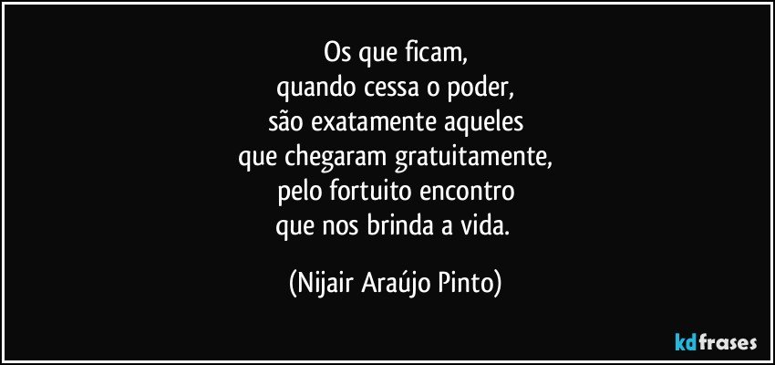 Os que ficam,
quando cessa o poder,
são exatamente aqueles
que chegaram gratuitamente,
pelo fortuito encontro
que nos brinda a vida. (Nijair Araújo Pinto)