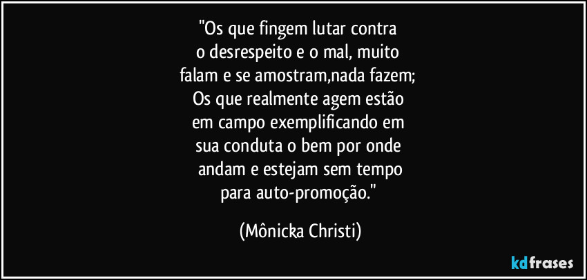 "Os que fingem lutar contra 
o desrespeito e o mal, muito 
falam e se amostram,nada fazem; 
Os que realmente agem estão 
em campo exemplificando em 
sua conduta o bem por onde 
andam e estejam sem tempo
para auto-promoção." (Mônicka Christi)