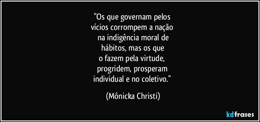 "Os que governam pelos 
vícios corrompem a nação 
na indigência moral de
 hábitos, mas os que 
o fazem pela virtude, 
progridem, prosperam  
individual e no coletivo." (Mônicka Christi)