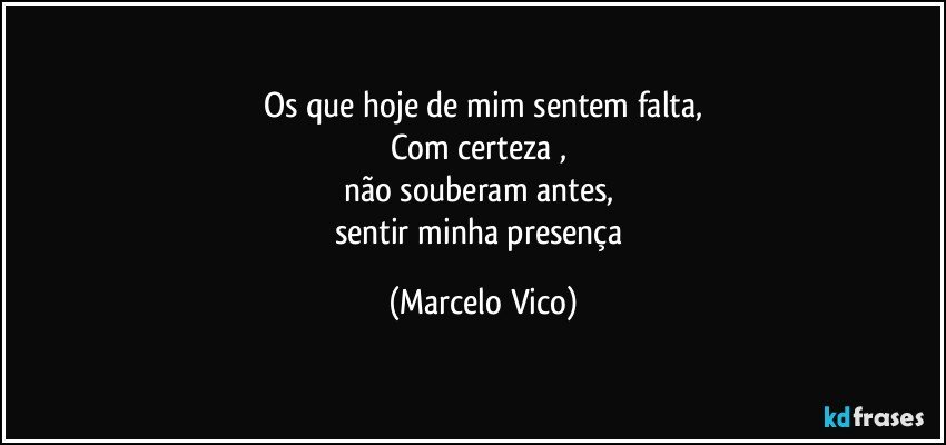 Os que hoje de mim sentem falta,
Com certeza , 
não souberam antes, 
sentir minha presença (Marcelo Vico)