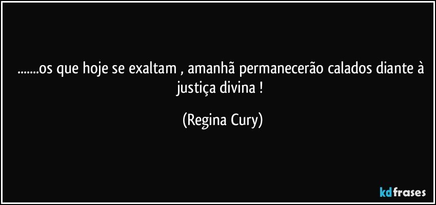 ...os que hoje se exaltam , amanhã  permanecerão calados diante à justiça divina ! (Regina Cury)