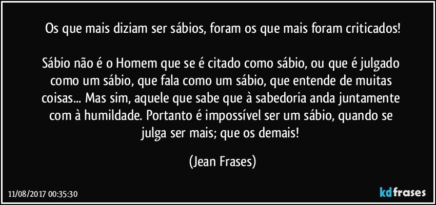 Os que mais diziam ser sábios, foram os que mais foram criticados!

Sábio não é o Homem que se é citado como sábio, ou que é julgado como um sábio, que fala como um sábio, que entende de muitas coisas... Mas sim, aquele que sabe que à sabedoria anda juntamente com à humildade. Portanto é impossível ser um sábio, quando se julga ser mais; que os demais! (Jean Frases)