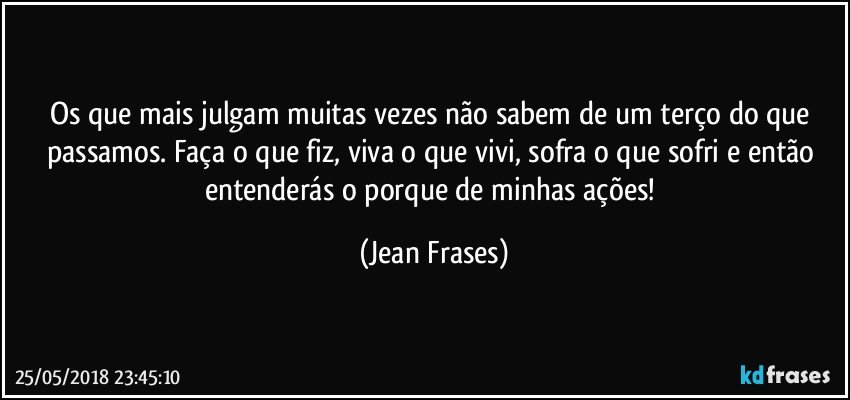 Os que mais julgam muitas vezes não sabem de um terço do que passamos. Faça o que fiz, viva o que vivi, sofra o que sofri e então entenderás o porque de minhas ações! (Jean Frases)