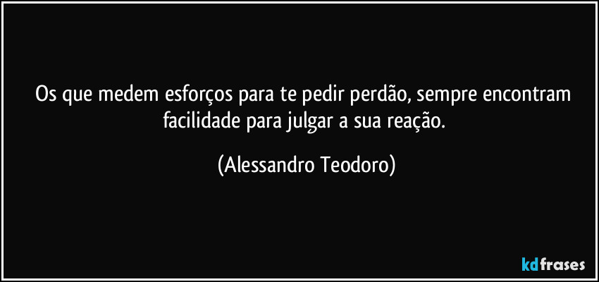 Os que medem esforços para te pedir perdão, sempre encontram facilidade para julgar a sua reação. (Alessandro Teodoro)