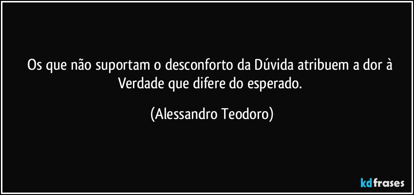 Os que não suportam o desconforto da Dúvida atribuem a dor à Verdade que difere do esperado. (Alessandro Teodoro)