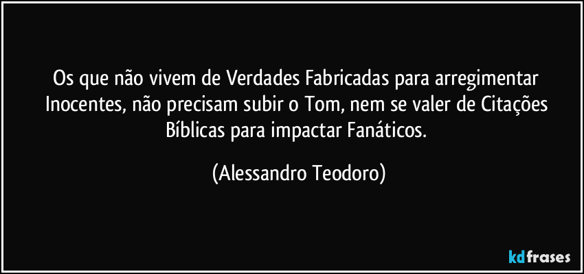 Os que não vivem de Verdades Fabricadas para arregimentar Inocentes, não precisam subir o Tom, nem se valer de Citações Bíblicas para impactar Fanáticos. (Alessandro Teodoro)