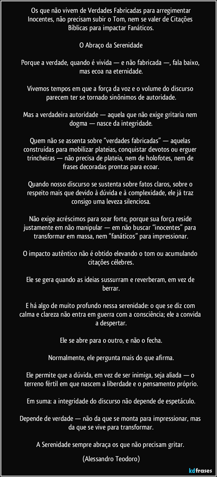 ⁠Os que não vivem de Verdades Fabricadas para arregimentar Inocentes, não precisam subir o Tom, nem se valer de Citações Bíblicas para impactar Fanáticos.

O Abraço da Serenidade

Porque a verdade, quando é vivida — e não fabricada —, fala baixo, mas ecoa na eternidade.

Vivemos tempos em que a força da voz e o volume do discurso parecem ter se tornado sinônimos de autoridade.

Mas a verdadeira autoridade — aquela que não exige gritaria nem dogma — nasce da integridade.

Quem não se assenta sobre “verdades fabricadas” — aquelas construídas para mobilizar plateias, conquistar devotos ou erguer trincheiras — não precisa de plateia, nem de holofotes, nem de frases decoradas prontas para ecoar.

Quando nosso discurso se sustenta sobre fatos claros, sobre o respeito mais que devido à dúvida e à complexidade, ele já traz consigo uma leveza silenciosa.

Não exige acréscimos para soar forte, porque sua força reside justamente em não manipular — em não buscar “inocentes” para transformar em massa, nem “fanáticos” para impressionar.

O impacto autêntico não é obtido elevando o tom ou acumulando citações célebres.

Ele se gera quando as ideias sussurram e reverberam, em vez de berrar.

E há algo de muito profundo nessa serenidade: o que se diz com calma e clareza não entra em guerra com a consciência; ele a convida a despertar.

Ele se abre para o outro, e não o fecha.

Normalmente, ele pergunta mais do que afirma.

Ele permite que a dúvida, em vez de ser inimiga, seja aliada — o terreno fértil em que nascem a liberdade e o pensamento próprio.

Em suma: a integridade do discurso não depende de espetáculo.

Depende de verdade — não da que se monta para impressionar, mas da que se vive para transformar.

A Serenidade sempre abraça os que não precisam gritar. (Alessandro Teodoro)