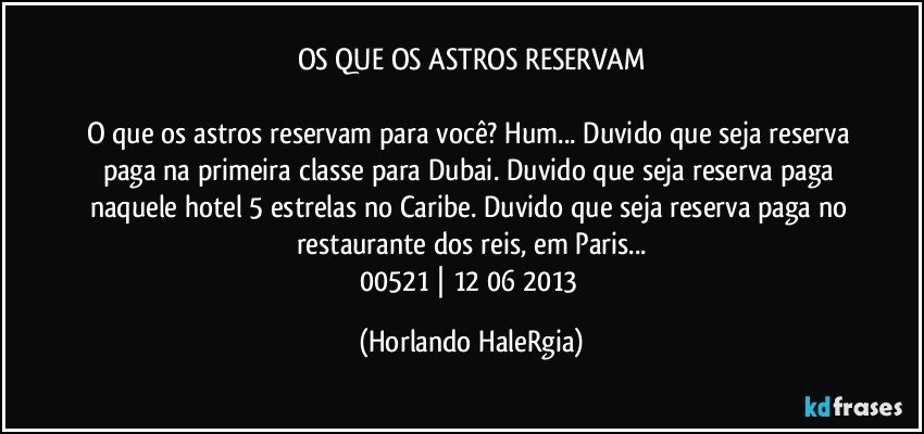 OS QUE OS ASTROS RESERVAM

O que os astros reservam para você? Hum... Duvido que seja reserva paga na primeira classe para Dubai. Duvido que seja reserva paga naquele hotel 5 estrelas no Caribe. Duvido que seja reserva paga no restaurante dos reis, em Paris...
00521 | 12/06/2013 (Horlando HaleRgia)