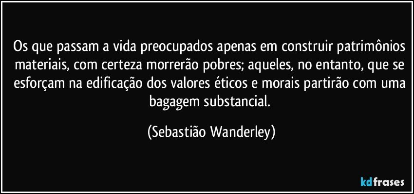 Os que passam a vida preocupados apenas em construir patrimônios materiais, com certeza morrerão pobres; aqueles, no entanto, que se esforçam na edificação dos valores éticos e morais partirão com uma bagagem substancial. (Sebastião Wanderley)