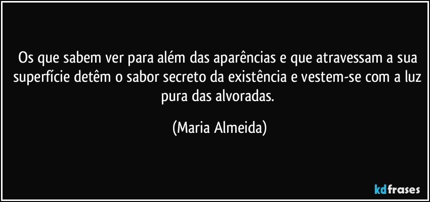 Os que sabem ver para além das aparências e que atravessam a sua superfície detêm o sabor secreto da existência e vestem-se com a luz pura das alvoradas. (Maria Almeida)