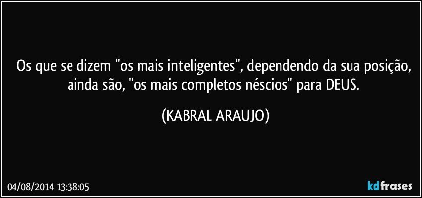 Os que se dizem "os mais inteligentes", dependendo da sua posição, ainda são, "os mais completos néscios" para DEUS. (KABRAL ARAUJO)