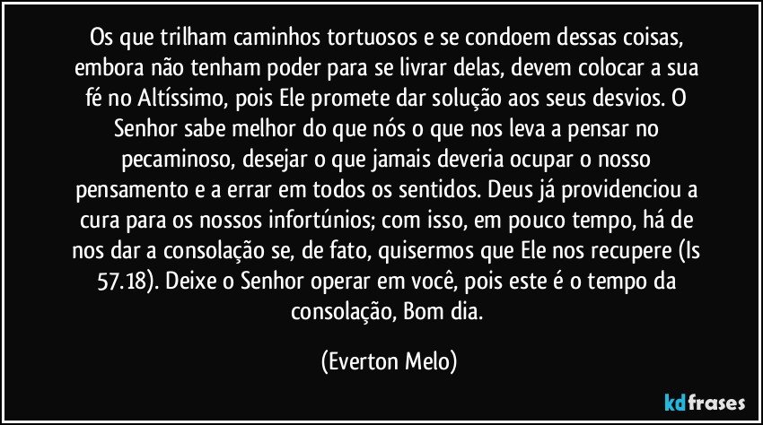 Os que trilham caminhos tortuosos e se condoem dessas coisas, embora não tenham poder para se livrar delas, devem colocar a sua fé no Altíssimo, pois Ele promete dar solução aos seus desvios. O Senhor sabe melhor do que nós o que nos leva a pensar no pecaminoso, desejar o que jamais deveria ocupar o nosso pensamento e a errar em todos os sentidos. Deus já providenciou a cura para os nossos infortúnios; com isso, em pouco tempo, há de nos dar a consolação se, de fato, quisermos que Ele nos recupere (Is 57.18). Deixe o Senhor operar em você, pois este é o tempo da consolação, Bom dia. (Everton Melo)