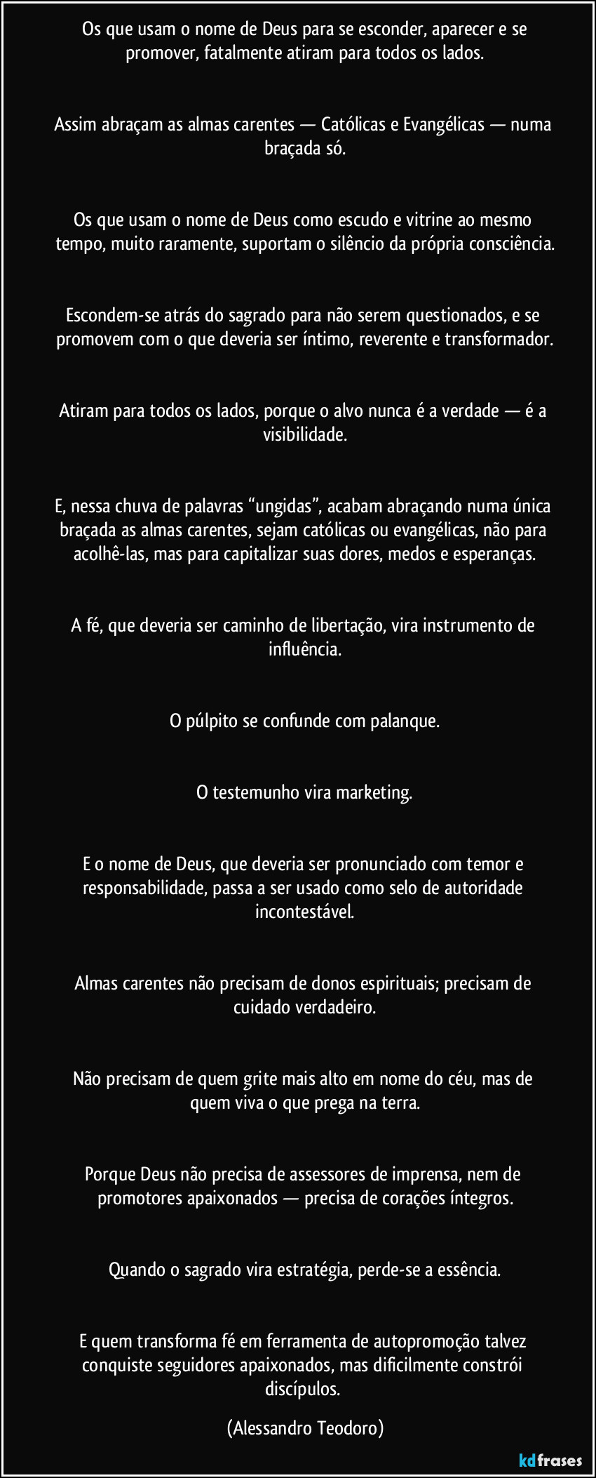 ⁠Os que usam o nome de Deus para se esconder, aparecer e se promover, fatalmente atiram para todos os lados.


Assim abraçam as almas carentes — Católicas e Evangélicas — numa braçada só.


Os que usam o nome de Deus como escudo e vitrine ao mesmo tempo, muito raramente, suportam o silêncio da própria consciência.


Escondem-se atrás do sagrado para não serem questionados, e se promovem com o que deveria ser íntimo, reverente e transformador.


Atiram para todos os lados, porque o alvo nunca é a verdade — é a visibilidade.


E, nessa chuva de palavras “ungidas”, acabam abraçando numa única braçada as almas carentes, sejam católicas ou evangélicas, não para acolhê-las, mas para capitalizar suas dores, medos e esperanças.


A fé, que deveria ser caminho de libertação, vira instrumento de influência.


O púlpito se confunde com palanque.


O testemunho vira marketing.


E o nome de Deus, que deveria ser pronunciado com temor e responsabilidade, passa a ser usado como selo de autoridade incontestável.


Almas carentes não precisam de donos espirituais; precisam de cuidado verdadeiro.


Não precisam de quem grite mais alto em nome do céu, mas de quem viva o que prega na terra.


Porque Deus não precisa de assessores de imprensa, nem de promotores apaixonados — precisa de corações íntegros.


Quando o sagrado vira estratégia, perde-se a essência.


E quem transforma fé em ferramenta de autopromoção talvez conquiste seguidores apaixonados, mas dificilmente constrói discípulos. (Alessandro Teodoro)